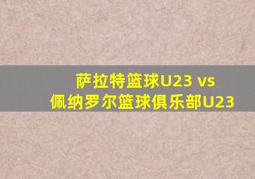 萨拉特篮球U23 vs 佩纳罗尔篮球俱乐部U23